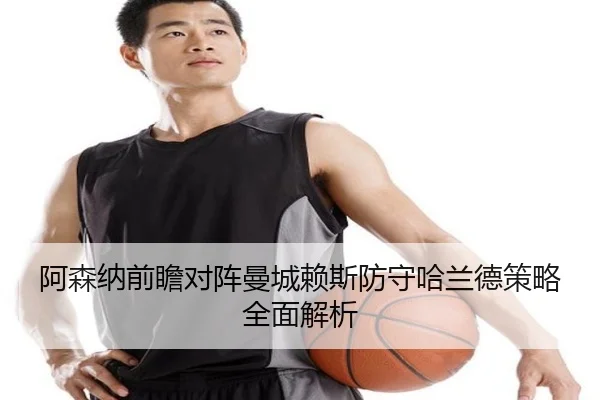 阿森纳前瞻对阵曼城赖斯防守哈兰德策略全面解析