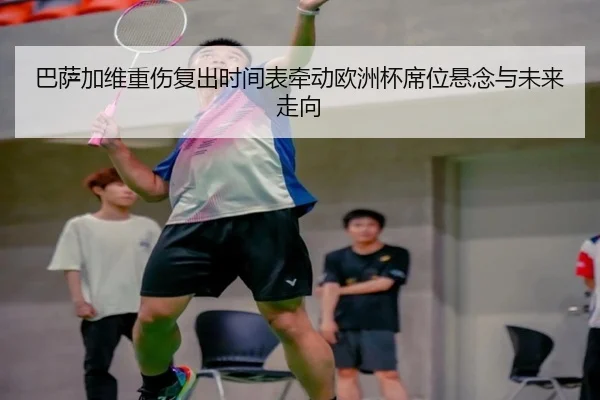 巴萨加维重伤复出时间表牵动欧洲杯席位悬念与未来走向