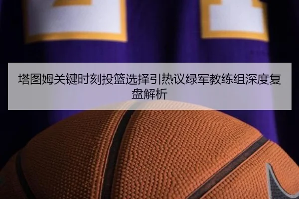 塔图姆关键时刻投篮选择引热议绿军教练组深度复盘解析